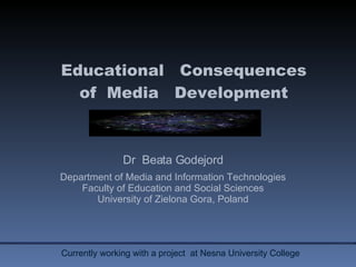 Educational  Consequences of  Media  Development Dr  Beata Godejord Department of Media and Information Technologies Faculty of Education and Social Sciences University of Zielona Gora, Poland Currently working with a project  at Nesna University College  