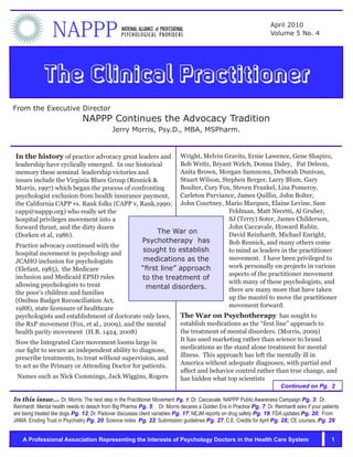 NAPPP                           NATIONAL ALLIANCE of PROFESSIONAL
                                                 PSYCHOLOGICAL PROVIDERS
                                                                                                                      April 2010
                                                                                                                      Volume 5 No. 4




             The Clinical Practitioner
From the Executive Director
                               NAPPP Continues the Advocacy Tradition
                                             Jerry Morris, Psy.D., MBA, MSPharm.


In the history of practice advocacy great leaders and     Wright, Melvin Gravits, Ernie Lawence, Gene Shapiro,
leadership have cyclically emerged. In our historical     Bob Weitz, Bryant Welch, Donna Daley, Pat Deleon,
memory these seminal leadership victories and             Anita Brown, Morgan Sammons, Deborah Dunivan,
issues include the Virginia Blues Group (Resnick &        Stuart Wilson, Stephen Berger, Larry Blum, Gary
Morris, 1997) which began the process of confronting      Boulter, Cory Fox, Steven Frankel, Lisa Pomeroy,
psychologist exclusion from health insurance payment,     Carleton Purviance, James Quillin, John Bolter,
the California CAPP vs. Rank folks (CAPP v, Rank,1990; John Courtney, Mario Marquez, Elaine Levine, Sam
capp@nappp.org) who really set the                                         Feldman, Matt Necetti, Al Gruber,
hospital privileges movement into a                                        SJ (Terry) Soter, James Childerson,
forward thrust, and the dirty dozen                                        John Caccavale, Howard Rubin,
                                                   The War on              David Reinhardt, Michael Enright,
(Dorken et al, 1986).
                                             Psychotherapy has             Bob Resnick, and many others come
Practice advocacy continued with the
hospital movement in psychology and
                                              sought to establish          to mind as leaders in the practitioner
JCAHO inclusion for psychologists             medications as the           movement. I have been privileged to
(Elefant, 1985), the Medicare                “first line” approach         work personally on projects in various
                                                                           aspects of the practitioner movement
inclusion and Medicaid EPSD rules            to the treatment of
allowing psychologists to treat                                            with many of these psychologists, and
                                               mental disorders.           there are many more that have taken
the poor’s children and families
(Onibus Budget Reconciliation Act,                                         up the mantel to move the practitioner
1988), state licensure of healthcare                                       movement forward.
psychologists and establishment of doctorate only laws,                         The War on Psychotherapy has sought to
the RxP movement (Fox, et al., 2009), and the mental                            establish medications as the “first line” approach to
health parity movement (H.R. 1424, 2008)                                        the treatment of mental disorders. (Morris, 2009)
Now the Integrated Care movement looms large in                                 It has used marketing rather than science to brand
our fight to secure an independent ability to diagnose,                         medications as the stand alone treatment for mental
prescribe treatments, to treat without supervision, and                         illness. This approach has left the mentally ill in
to act as the Primary or Attending Doctor for patients.                         America without adequate diagnoses, with partial and
                                                                                affect and behavior control rather than true change, and
 Names such as Nick Cummings, Jack Wiggins, Rogers                              has hidden what top scientists
                                                                                                                           Continued on Pg. 2

In this issue... Dr. Morris: The next step in the Practitioner Movement Pg. 1; Dr. Caccavale: NAPPP Public Awareness Campaign Pg. 3; Dr.
Reinhardt: Mental health needs to detach from Big Pharma Pg. 5; Dr. Morris decares a Golden Era in Practice Pg. 7; Dr. Reinhardt asks if your patients
are being treated like dogs Pg. 12; Dr. Padovar discusses client variables Pg. 17; NEJM reports on drug safety Pg. 19; FDA updates Pg. 20; From
JAMA: Eroding Trust in Psychiatry Pg. 20: Science notes Pg. 22; Submission guidelines Pg. 27; C.E. Credits for April Pg. 28; CE courses, Pg. 29


    A Professional Association Representing the Interests of Psychology Doctors in the Health Care System                                         1
 
