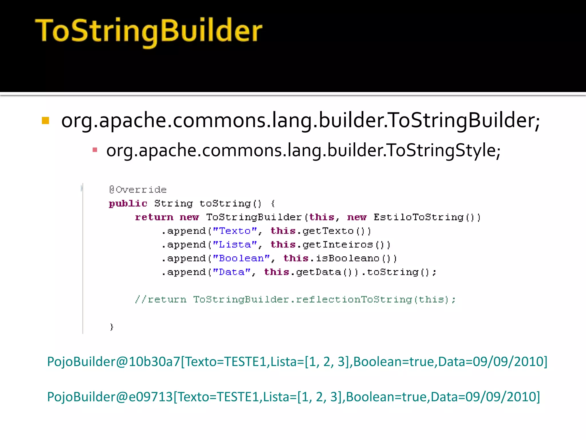 ToStringBuilderorg.apache.commons.lang.builder.ToStringBuilder;org.apache.commons.lang.builder.ToStringStyle;PojoBuilder@10b30a7[Texto=TESTE1,Lista=[1, 2, 3],Boolean=true,Data=09/09/2010]PojoBuilder@e09713[Texto=TESTE1,Lista=[1, 2, 3],Boolean=true,Data=09/09/2010]