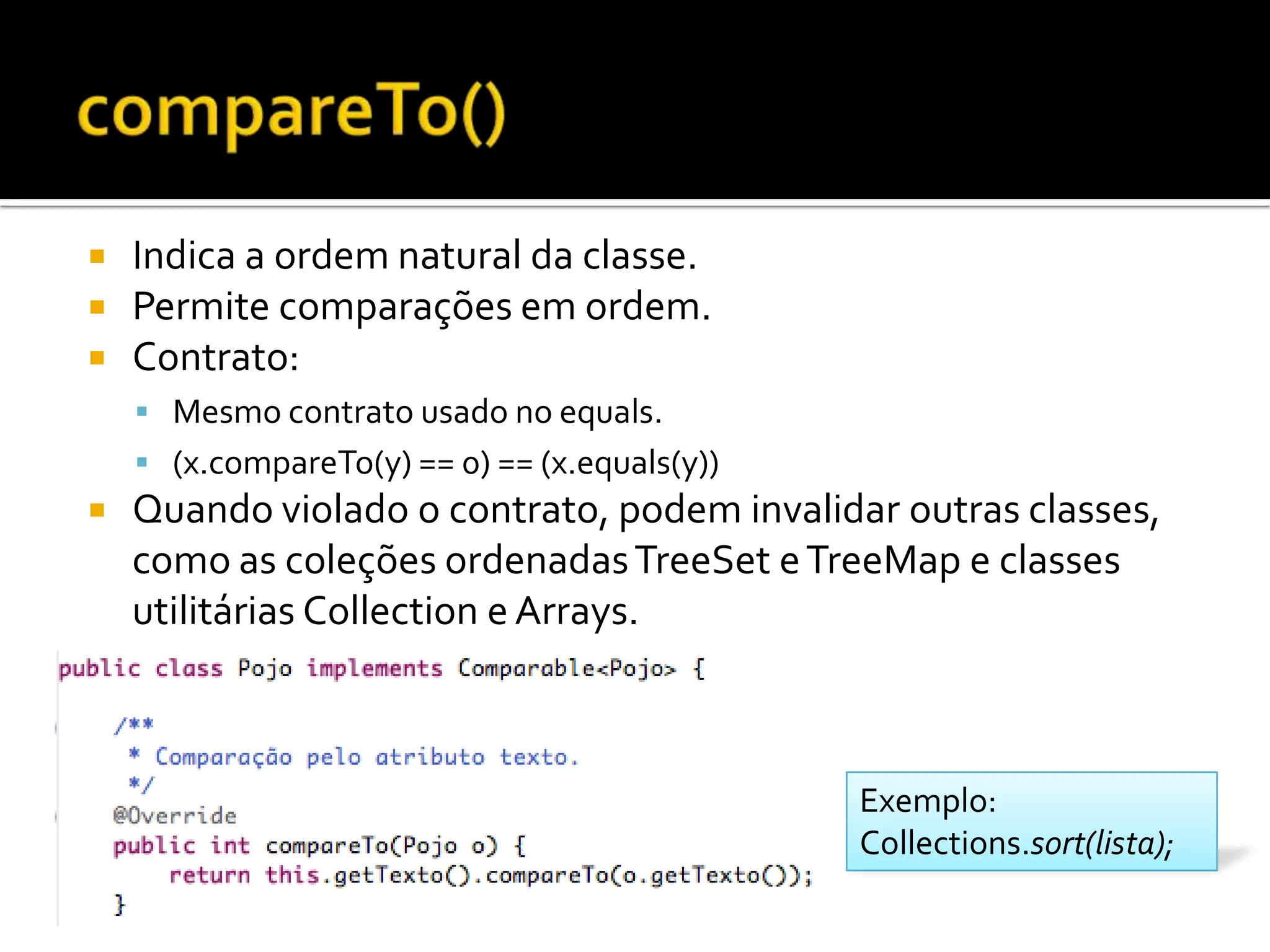 compareTo()Indica a ordem natural da classe.Permite comparações em ordem.Contrato:Mesmo contrato usado no equals.(x.compareTo(y) == 0) == (x.equals(y))Quando violado o contrato, podem invalidar outras classes, como as coleções ordenadas TreeSet e TreeMap e classes utilitárias Collection e Arrays.Exemplo:Collections.sort(lista);