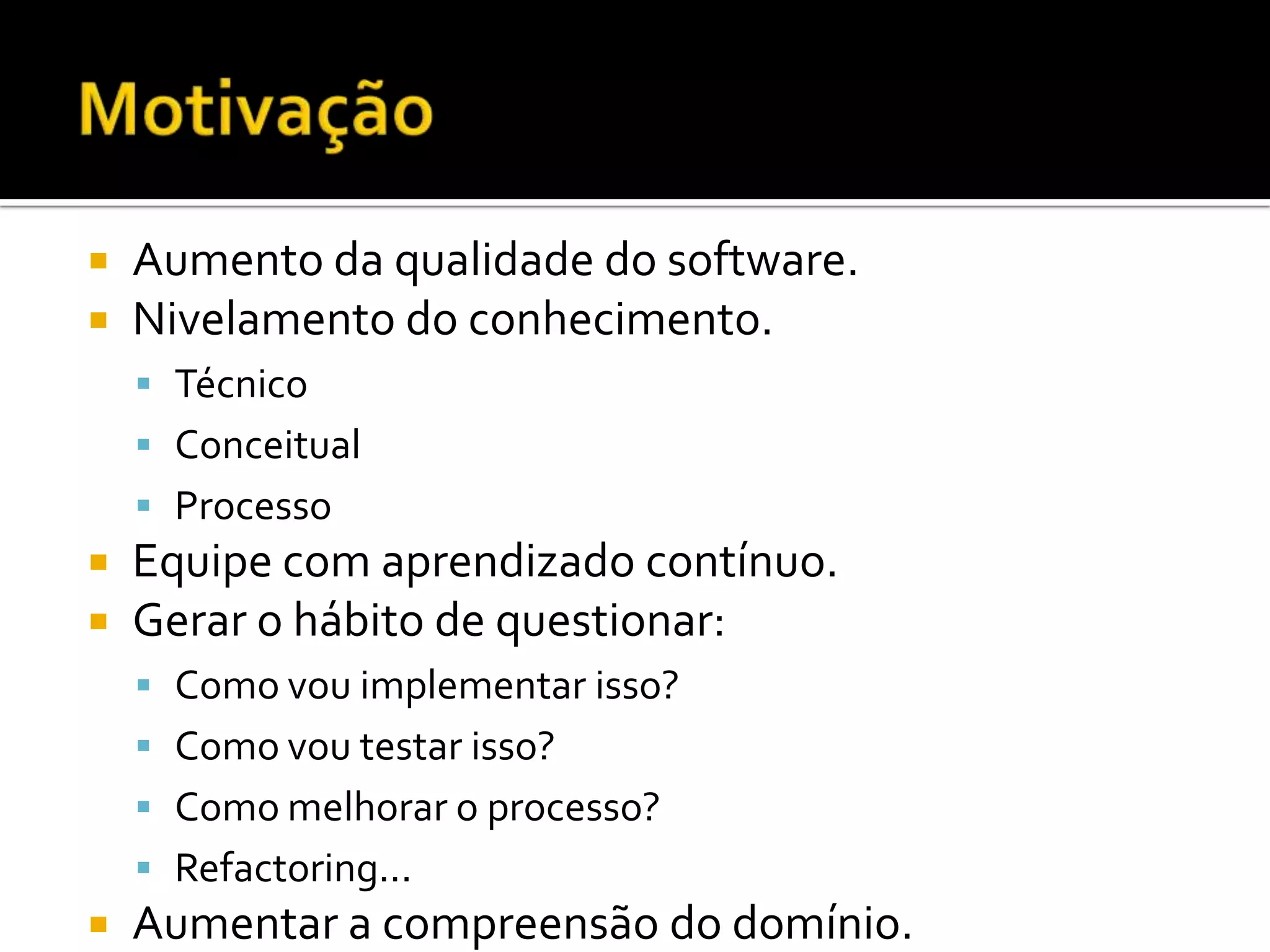 MotivaçãoAumento da qualidade do software.Nivelamento do conhecimento.TécnicoConceitualProcessoEquipe com aprendizado contínuo.Gerar o hábito de questionar:Como vou implementar isso?Como vou testar isso?Como melhorar o processo?Refactoring...Aumentar a compreensão do domínio.