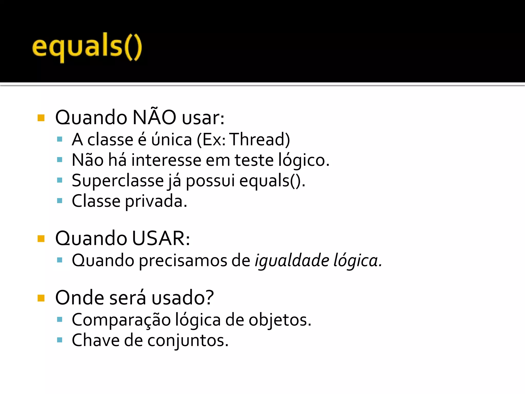 equals()Quando NÃO usar:A classe é única (Ex: Thread)Não há interesse em teste lógico.Superclasse já possui equals().Classe privada.Quando USAR:Quando precisamos de igualdade lógica.Onde será usado?Comparação lógica de objetos.Chave de conjuntos.