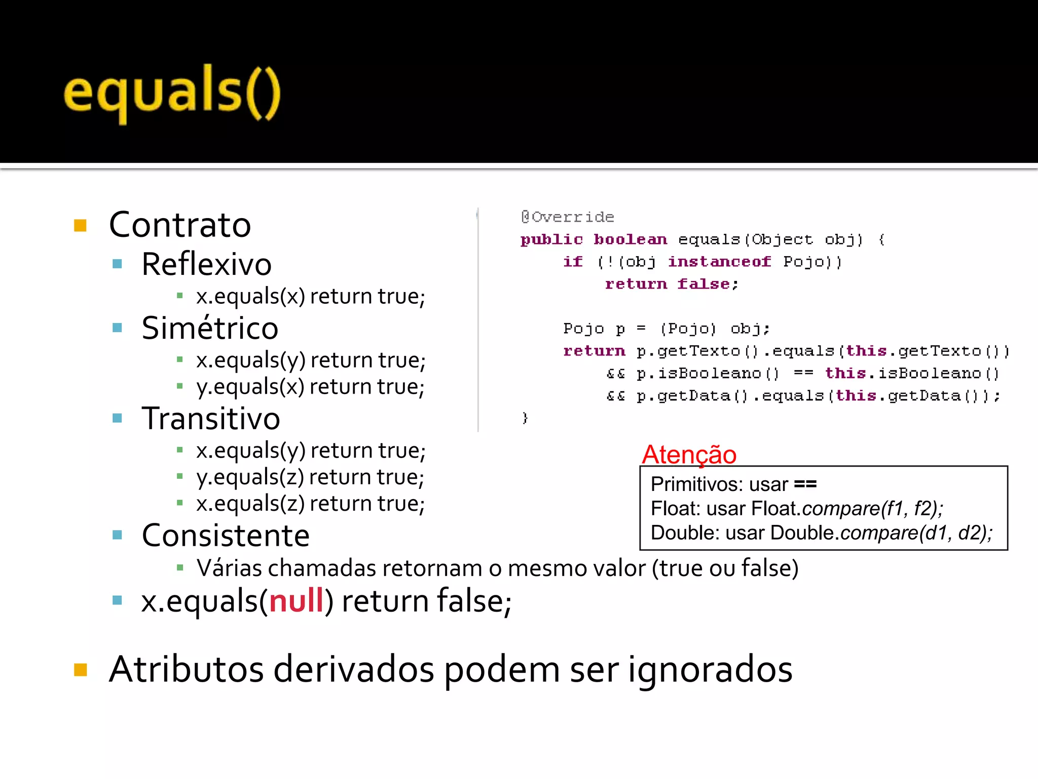 equals()ContratoReflexivox.equals(x) returntrue;Simétricox.equals(y) returntrue;y.equals(x) returntrue;Transitivox.equals(y) returntrue;y.equals(z) returntrue;x.equals(z) returntrue;ConsistenteVárias chamadas retornam o mesmo valor (true ou false)x.equals(null) returnfalse;Atributos derivados podem ser ignoradosAtençãoPrimitivos: usar ==Float: usar Float.compare(f1, f2);Double: usar Double.compare(d1, d2);