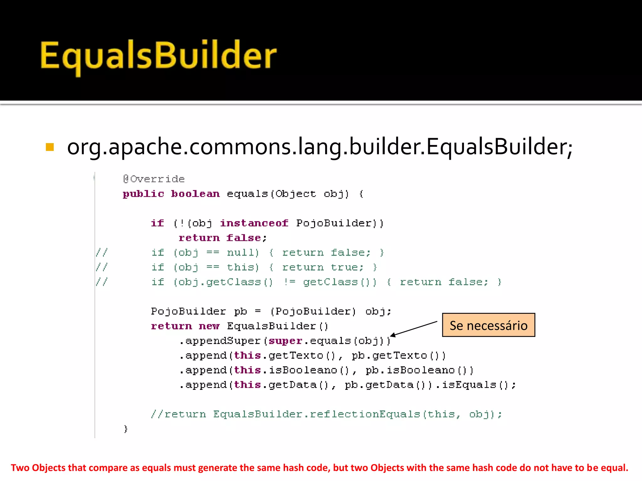 EqualsBuilderorg.apache.commons.lang.builder.EqualsBuilder;Se necessárioTwo Objects that compare as equals must generate the same hash code, but two Objects with the same hash code do not have to be equal. 
