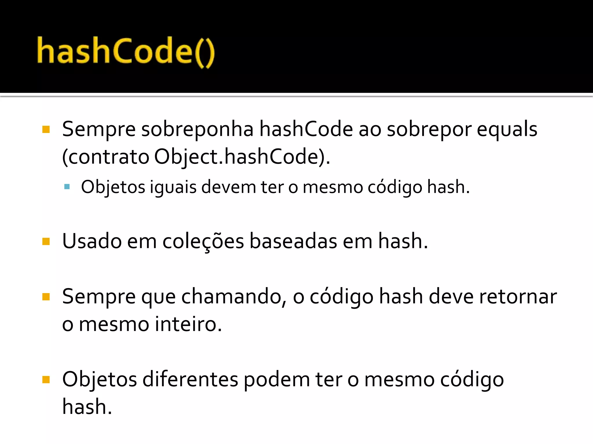 hashCode()Sempre sobreponha hashCode ao sobrepor equals (contrato Object.hashCode).Objetos iguais devem ter o mesmo código hash.Usado em coleções baseadas em hash.Sempre que chamando, o código hash deve retornar o mesmo inteiro.Objetos diferentes podem ter o mesmo código hash.