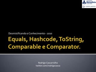 Equals, Hashcode, ToString,Comparable e Comparator. Desmistificando o Conhecimento - 2010 Rodrigo Cascarrolho twitter.com/rodrigocasca 