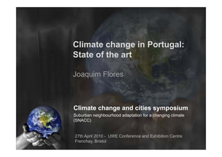 Climate change in Portugal:
                  Port gal
State of the art

Joaquim Flores



Climate change and cities symposium
Suburban i hb h d d t ti f
S b b neighbourhood adaptation for a changing climate
                                      h   i    li t
(SNACC)


27th April 2010 - UWE Conference and Exhibition Centre
Frenchay, Bristol
 