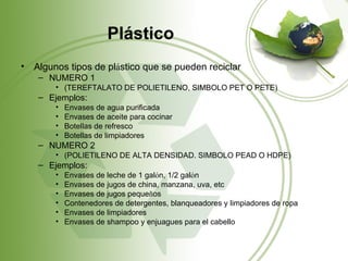 Plástico
•   Algunos tipos de plástico que se pueden reciclar
     – NUMERO 1
         • (TEREFTALATO DE POLIETILENO, SIMBOLO PET O PETE)
     – Ejemplos:
         •   Envases de agua purificada
         •   Envases de aceite para cocinar
         •   Botellas de refresco
         •   Botellas de limpiadores
     – NUMERO 2
         • (POLIETILENO DE ALTA DENSIDAD. SIMBOLO PEAD O HDPE)
     – Ejemplos:
         •   Envases de leche de 1 galón, 1/2 galón
         •   Envases de jugos de china, manzana, uva, etc
         •   Envases de jugos pequeños
         •   Contenedores de detergentes, blanqueadores y limpiadores de ropa
         •   Envases de limpiadores
         •   Envases de shampoo y enjuagues para el cabello
 