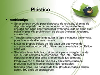 Plástico
• Ambientips
  – Sería de gran ayuda para el proceso de reciclaje, si antes de
    depositar el plástico en el contenedor correspondiente se
    enjuaga con agua dos veces para evitar ensuciar los otros que
    estan limpios y la proliferación de plagas (moscas, roedores,
    cucarachas).
  – También sería conveniente quitar la tapa y etiqueta del envase,
    pues ésto es de diferente materia.
  – Lleva tus propias bolsas de tela cada vez que vayas de
    compras, evitando con ello, utilizar una nueva bolsa de plástico
    cada vez.
  – Si olvidas llevar tu bolsa, o si en principio te avergüenzas de
    ello, al ir de compras de cosméticos, ropa, etc., entonces
    deposita en una sola bolsa grande todas tus compras.
  – Promueve con tu familia, vecinos y amistades el uso de
    productos que vengan en recipientes reciclables.
  – Si tienes niños, usa pañales de tela. (los desechables tardan
    aprox. 500 años en degradarse).
 