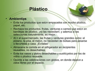 Plástico
• Ambientips
  – Evita los productos que estén empacados con mucho plástico,
    papel, etc.
  – Rechaza los productos, frutas, verduras o carnes que estén en
    bandejas de plástico, ¡no las necesitan!, y además si las
    seleccionas naturalmente, es mejor.
  – Al ir al supermercado, las frutas y verduras grandes como: el
    plátano, la piña, el melón, no necesitan de bolsas para pesarse
    o llevártelas a casa. ¡Evítalas!
  – Almacena la comida en el refrigerador en recipientes
    reusables, no desechables.
  – Evita los vasos y platos desechables y sustitúyelos por los de
    vidrio o plástico reusable.
  – Oponte a las celebraciones con globos, en donde dejarán a
    éstos libres por el espacio.
 