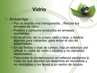 Vidrio
• Ambientips
  – Por un mundo más transparente... Recicla tus
    envases de vidrio.
  – Prefiere y consume productos en envases
    reciclables.
  – En la oficina, ten tu propio vaso o taza, y destina
    algunos para visitantes, para evitar el uso de
    desechables.
  – En las fiestas o días de campo, haz un esfuerzo por
    utilizar tu vajilla de vidrio o plástico y no utensilios
    desechables.
  – Para evitar la contaminación en rellenos sanitarios lo
    mejor es que separes tus desechos en reciclabes y
    no reciclables y los lleves a un centro de Acopio.
 
