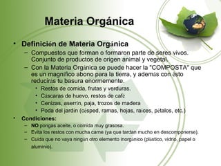 Materia Orgánica
• Definición de Materia Orgánica
     – Compuestos que forman o formaron parte de seres vivos.
       Conjunto de productos de origen animal y vegetal.
     – Con la Materia Orgánica se puede hacer la "COMPOSTA" que
       es un magnífico abono para la tierra, y además con ésto
       reducirás tu basura enormemente.
         •Restos de comida, frutas y verduras.
         •Cáscaras de huevo, restos de café
         •Cenizas, aserrín, paja, trozos de madera
         •Poda del jardín (césped, ramas, hojas, raíces, pétalos, etc.)
•   Condiciones:
     – NO pongas aceite, o comida muy grasosa.
     – Evita los restos con mucha carne (ya que tardan mucho en descomponerse).
     – Cuida que no vaya ningún otro elemento inorgánico (plástico, vidrio, papel o
        aluminio).
 