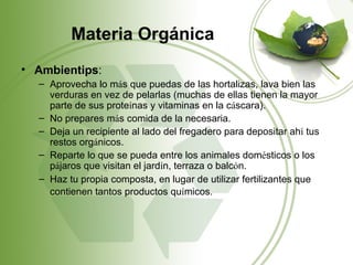 Materia Orgánica
• Ambientips:
  – Aprovecha lo más que puedas de las hortalizas, lava bien las
    verduras en vez de pelarlas (muchas de ellas tienen la mayor
    parte de sus proteínas y vitaminas en la cáscara).
  – No prepares más comida de la necesaria.
  – Deja un recipiente al lado del fregadero para depositar ahí tus
    restos orgánicos.
  – Reparte lo que se pueda entre los animales domésticos o los
    pájaros que visitan el jardín, terraza o balcón.
  – Haz tu propia composta, en lugar de utilizar fertilizantes que
    contienen tantos productos químicos.
 
