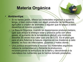 Materia Orgánica
• Ambientips:
  – Si no tienes jardín, ofrece tus materiales orgánicos a quien lo
    tenga, o bien comunícate con algún productor de fertilizantes,
    agricultor o criador de animales o alguien que le saque a estos
    desechos el máximo provecho.
  – La Basura Orgánica, cuando se descompone produce metano,
    (gas que atrapa la energía solar y provoca junto con otros
    gases, el aumento de la temperatura global) una molécula
    absorbe 20 veces más calor que una de CO2. Es el peor gas
    para el aire.Además la basura orgánica en los tiraderos a cielo
    abierto, es foco de infecciones, gusanos y malos olores.
  – Una política encaminada a reciclar los materiales orgánicos
    reduce la contaminación y fomenta la producción,
    reconstruyendo la estructura de la tierra y devolviendo a la
    naturaleza los nutrientes que le hemos tomado prestados.
 