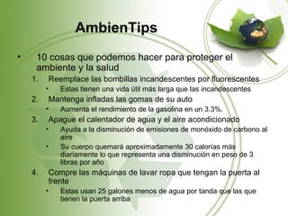 AmbienTips
•    10 cosas que podemos hacer para proteger el
     ambiente y la salud
    1.   Reemplace las bombillas incandescentes por fluorescentes
         •   Estas tienen una vida útil más larga que las incandescentes
    2.   Mantenga infladas las gomas de su auto
         •   Aumenta el rendimiento de la gasolina en un 3.3%.
    3.   Apague el calentador de agua y el aire acondicionado
         •   Ayuda a la disminución de emisiones de monóxido de carbono al
             aire
         •   Su cuerpo quemará aproximadamente 30 calorías más
             diariamente lo que representa una disminución en peso de 3
             libras por año
    4.   Compre las máquinas de lavar ropa que tengan la puerta al
         frente
         •   Estas usan 25 galones menos de agua por tanda que las que
             tienen la puerta arriba
 