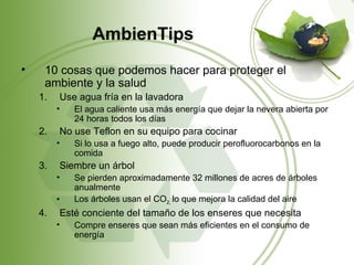 AmbienTips
•    10 cosas que podemos hacer para proteger el
     ambiente y la salud
    1.   Use agua fría en la lavadora
         •   El agua caliente usa más energía que dejar la nevera abierta por
             24 horas todos los días
    2.   No use Teflon en su equipo para cocinar
         •   Si lo usa a fuego alto, puede producir perofluorocarbonos en la
             comida
    3.   Siembre un árbol
         •   Se pierden aproximadamente 32 millones de acres de árboles
             anualmente
         •   Los árboles usan el CO2, lo que mejora la calidad del aire
    4.   Esté conciente del tamaño de los enseres que necesita
         •   Compre enseres que sean más eficientes en el consumo de
             energía
 