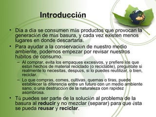 Introducción
• Día a día se consumen más productos que provocan la
  generación de más basura, y cada vez existen menos
  lugares en donde descartarla.
• Para ayudar a la conservación de nuestro medio
  ambiente, podemos empezar por revisar nuestros
  hábitos de consumo.
   – Al comprar, evita los empaques excesivos, y prefiere los que
     están hechos de material reciclado (o reciclable), pregúntate si
     realmente lo necesitas, después, si lo puedes reutilizar, o bien,
     reciclar.
   – Lo que compras, comes, cultivas, quemas o tiras, puede
     establecer la diferencia entre un futuro con un medio ambiente
     sano, o una destrucción de la naturaleza con rapidez
     asombrosa.
• Tú puedes ser parte de la solución al problema de la
  basura al reducir y no mezclar (separar) para que ésta
  se pueda reusar y reciclar.
 