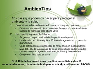 AmbienTips
  •    10 cosas que podemos hacer para proteger el
       ambiente y la salud
      1.   Seleccione adecuadamente los mariscos que consume
           •   De acuerdo a un artículo en la revista Science no habrá suficiente
               suplido de mariscos para el año 2048
      2.   No compre agua embotellada
           •   Se genera mayor cantidad de desperdicios de plástico
           •   Una botella de 1 litro requiere 25 litros de agua en su proceso de
               manufactura
           •   Cada botella requiere alrededor de 1000 años en biodegradarse
           •   Más del 40% de las marcas de agua embotellada en los Estados
               Unidos, compran agua de la ciudad, la filtran y la re-venden.
           •   Compre un filtro para su casa

      Si el 10% de los americanos practicáramos 5 de estas 10
recomendaciones, disminuiría la dependencia al petróleo en un 20-30%.
 