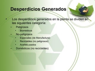 Desperdicios Generados
•       Los desperdicios generados en la planta se dividen en
        las siguientes categoría:
    –     Peligrosos
          •   Biomédicos
    –     No-peligrosos
          •   Especiales (de Manufactura)
          •   Reciclables (no peligrosos)
          •   Aceites usados
    –     Domésticos (no reciclables)
 