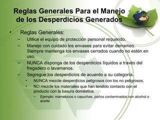 Reglas Generales Para el Manejo
     de los Desperdicios Generados
•        Reglas Generales:
     –     Utilice el equipo de protección personal requerido.
     –     Maneje con cuidado los envases para evitar derrames.
           Siempre mantenga los envases cerrados cuando no estén en
           uso.
     –     NUNCA disponga de los desperdicios líquidos a través del
           fregadero o lavamanos.
     –     Segregue los desperdicios de acuerdo a su categoría.
           •   NUNCA mezcle desperdicios peligrosos con los no peligrosos.
           •   NO mezcle los materiales que han tendido contacto con el
               producto con la basura doméstica.
               –   Ejemplo: mamelucos o capuchas, paños contaminados con alcohol o
                   aceite
 