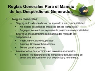 Reglas Generales Para el Manejo
     de los Desperdicios Generados
•        Reglas Generales:
     –     Segregue los desperdicios de acuerdo a su compatibilidad.
           •   No mezcle desperdicios orgánicos con los inorgánicos.
           •   Segregue los reactivos expirados de acuerdo a su compatibilidad.
     –     Segregue los materiales reciclables del resto de los
           desperdicios
           •   Papel, cartón, aluminio, plástico
           •   Baterías, lámparas fluorescentes
           •   Toners para impresoras
     –     Almacene los desperdicios en envases adecuados.
           •   Ejemplo: los desperdicios de inorgánicos del Laboratorio se
               tienen que almacenar en dron de plástico y no de metal.
 