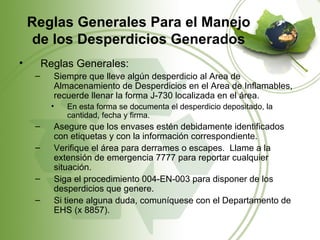 Reglas Generales Para el Manejo
     de los Desperdicios Generados
•        Reglas Generales:
     –     Siempre que lleve algún desperdicio al Area de
           Almacenamiento de Desperdicios en el Area de Inflamables,
           recuerde llenar la forma J-730 localizada en el área.
           •   En esta forma se documenta el desperdicio depositado, la
               cantidad, fecha y firma.
     –     Asegure que los envases estén debidamente identificados
           con etiquetas y con la información correspondiente.
     –     Verifique el área para derrames o escapes. Llame a la
           extensión de emergencia 7777 para reportar cualquier
           situación.
     –     Siga el procedimiento 004-EN-003 para disponer de los
           desperdicios que genere.
     –     Si tiene alguna duda, comuníquese con el Departamento de
           EHS (x 8857).
 