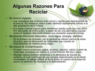 Algunas Razones Para
            Reciclar
•   Se ahorra espacio.
    – Los vertederos son la forma más común y rápida para deshacernos de
      la basura. Sin embargo, estos suelen llenarse rápidamente debido a la
      alta generación de la misma.
    – Encontrar nuevos lugares para vertederos resulta cada vez más difícil.
      Por otra parte, la incineración, a pesar de ser una alternativa popular,
      produce residuos altamente tóxicos que necesitan especial manejo.
•   Se ahorran Recursos Naturales, como agua, energía, petróleo.
    – En el proceso de reciclado, por lo general se utilizan menos de estos
      recursos, para la fabricación de materiales que cuando se
      manufacturan de materia prima virgen.
•   Se reduce la Contaminación.
    – Al crear nuevos productos (papel, aluminio, plástico, vidrio) a partir de
      materiales reciclados se reduce la contaminación del aire y agua.
    – Reciclar reduce también emisiones a la atmósfera de bióxido de
      carbono, el cual contribuye de una manera determinante en el efecto
      invernadero, el peligro global, la lluvia ácida, la ruptura de la capa de
      ozono, la extinción de especies y la deforestación.
 