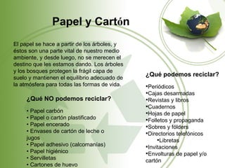Papel y Cartón
El papel se hace a partir de los árboles, y
éstos son una parte vital de nuestro medio
ambiente, y desde luego, no se merecen el
destino que les estamos dando. Los árboles
y los bosques protegen la frágil capa de
                                              ¿Qué podemos reciclar?
suelo y mantienen el equilibrio adecuado de
la atmósfera para todas las formas de vida.   Periódicos
                                              Cajas desarmadas
     ¿Qué NO podemos reciclar?                Revistas y libros
                                              Cuadernos
     • Papel carbón                           Hojas de papel
     • Papel o cartón plastificado            Folletos y propaganda
     • Papel encerado                         Sobres y fólders
     • Envases de cartón de leche o           Directorios telefónicos
     jugos                                         Libretas
     • Papel adhesivo (calcomanías)           Invitaciones
     • Papel higiénico                        Envolturas de papel y/o
     • Servilletas                            cartón
     • Cartones de huevo
 