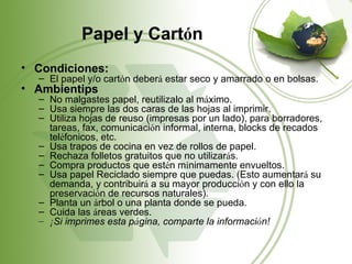 Papel y Cartón
• Condiciones:
  – El papel y/o cartón deberá estar seco y amarrado o en bolsas.
• Ambientips
  – No malgastes papel, reutilizalo al máximo.
  – Usa siempre las dos caras de las hojas al imprimir.
  – Utiliza hojas de reuso (impresas por un lado), para borradores,
    tareas, fax, comunicación informal, interna, blocks de recados
    teléfonicos, etc.
  – Usa trapos de cocina en vez de rollos de papel.
  – Rechaza folletos gratuitos que no utilizarás.
  – Compra productos que estén mínimamente envueltos.
  – Usa papel Reciclado siempre que puedas. (Esto aumentará su
    demanda, y contribuirá a su mayor producción y con ello la
    preservación de recursos naturales).
  – Planta un árbol o una planta donde se pueda.
  – Cuida las áreas verdes.
  – ¡Si imprimes esta página, comparte la información!
 