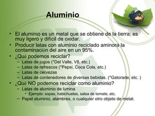 Aluminio

• El aluminio es un metal que se obtiene de la tierra; es
  muy ligero y difícil de oxidar.
• Producir latas con aluminio reciclado aminora la
  contaminación del aire en un 95%.
• ¿Qué podemos reciclar?
   –   Latas de jugos (*Del Valle, V8, etc.)
   –   Latas de refrescos (*Pepsi, Coca Cola, etc.)
   –   Latas de cervezas
   –   Latas de contenedores de diversas bebidas. (*Gatorade, etc. )
• ¿Qué NO podemos reciclar como aluminio?
   – Latas de aluminio de lámina
        • Ejemplo: sopas, habichuelas, salsa de tomate, etc.
   – Papel aluminio, alambres, o cualquier otro objeto de metal.
 