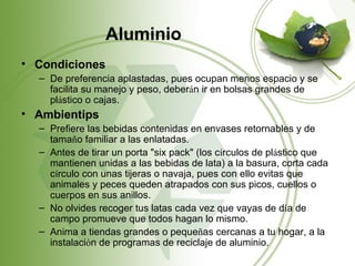 Aluminio
• Condiciones
  – De preferencia aplastadas, pues ocupan menos espacio y se
    facilita su manejo y peso, deberán ir en bolsas grandes de
    plástico o cajas.
• Ambientips
  – Prefiere las bebidas contenidas en envases retornables y de
    tamaño familiar a las enlatadas.
  – Antes de tirar un porta "six pack" (los círculos de plástico que
    mantienen unidas a las bebidas de lata) a la basura, corta cada
    círculo con unas tijeras o navaja, pues con ello evitas que
    animales y peces queden atrapados con sus picos, cuellos o
    cuerpos en sus anillos.
  – No olvides recoger tus latas cada vez que vayas de día de
    campo promueve que todos hagan lo mismo.
  – Anima a tiendas grandes o pequeñas cercanas a tu hogar, a la
    instalación de programas de reciclaje de aluminio.
 