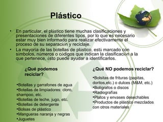 Plástico
•   En particular, el plástico tiene muchas clasificaciones y
    presentaciones de diferentes tipos, por lo que es necesario
    estar muy bien informado para realizar efectivamente el
    proceso de su separación y reciclaje.
•   La mayoría de las botellas de plástico, está marcado con
    símbolos, números o códigos que indican la clasificación a la
    que pertenece, ésto puede ayudar a identificarlos.

        ¿Qué podemos                      ¿Qué NO podemos reciclar?
        reciclar?
                                          Bolsitas de frituras (papitas,
    Botellas y garrafones de agua        doritos,etc.) o dulces (M&M, etc.)
                                          Bolígrafos o discos
    Botellas de limpiadores: cloro,
                                          Radiografías
    shampoo, etc.
                                          Platos y envases desechables
    Botellas de leche, jugo, etc.
                                          Productos de plástico mezclados
    Botellas de detergente
    Bolsas de plástico                   con otros materiales
    Mangueras naranja y negras
    Juguetes
 