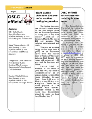THE VOICE ONLINE
   Page 2
                                 Third Ladies                    OSLC softball
                                 Luncheon likely to              season resumes
OSLC                             make another                    residing in new
official acts                    lasting impression              home

                                        The Ladies Luncheon              Our Saviour Lutheran
Baptisms:                        has become a staple event       Church will be joining the
                                 for the past couple years       Christian Softball League
Riley Kelly Charles              and we are looking forward      once again this year.
Born: October 9, 2011            to seeing you at the third      Players will have the
Baptized: February 19, 2012      Ladies ’    Luncheon      on    opportunity to play on a
Son of Kelly and Misti Charles   Saturday, May 12. The cost is   competitive team and/or a
                                 $12 per person. This            not so competitive team.
                                 includes entertainment and              Anyone with the
Bruce Wayne Ashmore III          lunch.                          desire to join the fun this
Born: January 27, 2012                  This year we are very    year is asked to contact
Baptized: March 7, 2012          happy to host Stage One, a      C o a c h          D a s h
Son of Bruce and Melody          group of 16 auditioned          (aka     Steve      Rusch)
                                 voices from the student         at ruschs@sbcglobal.net or
Ashmore
                                 body of Northeast Wisconsin     by phone at (920) 406-
                                 Lutheran High School. The       9077. With the unseasona-
                                 group will perform at 11:00     bly warm weather, the prac-
Temperance Grace Siekmann                                        tices may begin earlier than
Born: January 16, 2012           a.m. and the luncheon will
                                                                 usual so get on the roster
Baptized: March 10, 2012         follow.
                                                                 now and avoid the rush
Daughter of Christopher and             Pleas e    RSV P   to
                                                                 later. The new home for
                                 Michelle in the office at
Carly Siekmann                                                   the league games is
                                 (920) 468-4065, by e-mail at
                                                                 Ashwaubenon          Sports
                                 info@oslc-gb.org or in
                                                                 Complex at 1680 Fernando
                                 person during regular office
Brayden Mitchell Brisson                                         Dri ve . T h is com p le x
                                 hours (Monday through           includes four softball fields.
Born: January 12, 2012
                                 Friday from 8:00 a.m. to        This complex does not allow
Baptized: March 11, 2012         12:00 p.m. and 12:30 p.m. to
Son of Steve and Hope Brisson                                    pets, so please plan
                                 4:30 p.m.). Checks can be       accordingly.
                                 made payable to Our
                                 Saviour     with    ‘Ladies’
                                 Luncheon’ written in the
                                 memo line. Reservations
                                 should be made no later
                                 than Monday, May 7.
 