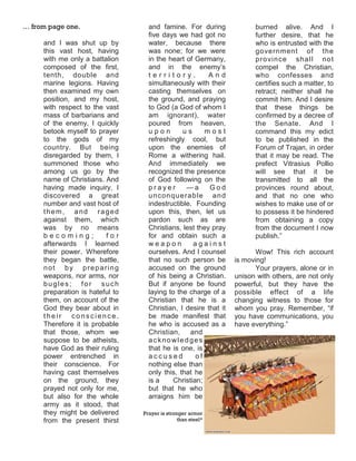 … from page one.                   and famine. For during              burned alive. And I
                                   five days we had got no             further desire, that he
     and I was shut up by          water, because there                who is entrusted with the
     this vast host, having        was none; for we were               government of the
     with me only a battalion      in the heart of Germany,            p ro vin ce sha ll no t
     composed of the first,        and in the enemy’s                  compel the Christian,
     tenth, double and             territory.           And            who confesses and
     marine legions. Having        simultaneously with their           certifies such a matter, to
     then examined my own          casting themselves on               retract; neither shall he
     position, and my host,        the ground, and praying             commit him. And I desire
     with respect to the vast      to God (a God of whom I             that these things be
     mass of barbarians and        am ignorant), water                 confirmed by a decree of
     of the enemy, I quickly       poured from heaven,                 the Senate. And I
     betook myself to prayer       upon        us      most            command this my edict
     to the gods of my             refreshingly cool, but              to be published in the
     country. But being            upon the enemies of                 Forum of Trajan, in order
     disregarded by them, I        Rome a withering hail.              that it may be read. The
     summoned those who            And immediately we                  prefect Vitrasius Pollio
     among us go by the            recognized the presence             will see that it be
     name of Christians. And       of God following on the             transmitted to all the
     having made inquiry, I        prayer        —a     God            provinces round about,
     discovered a great            u n con qu e rab le an d            and that no one who
     number and vast host of       indestructible. Founding            wishes to make use of or
     them, and raged               upon this, then, let us             to possess it be hindered
     against them, which           pardon such as are                  from obtaining a copy
     was by no means               Christians, lest they pray          from the document I now
     becoming;           for       for and obtain such a               publish.”
     afterwards I learned          weapon          against
     their power. Wherefore        ourselves. And I counsel             Wow! This rich account
     they began the battle,        that no such person be        is moving!
     not by preparing              accused on the ground                Your prayers, alone or in
     weapons, nor arms, nor        of his being a Christian.     unison with others, are not only
     bugles; for such              But if anyone be found        powerful, but they have the
     preparation is hateful to     laying to the charge of a     possible effect of a life
     them, on account of the       Christian that he is a        changing witness to those for
     God they bear about in        Christian, I desire that it   whom you pray. Remember, “if
     their conscience.             be made manifest that         you have communications, you
     Therefore it is probable      he who is accused as a        have everything.”
     that those, whom we           Christian, and
     suppose to be atheists,       acknowledges
     have God as their ruling      that he is one, is
     power entrenched in           accused          of
     their conscience. For         nothing else than
     having cast themselves        only this, that he
     on the ground, they           is a     Christian;
     prayed not only for me,       but that he who
     but also for the whole        arraigns him be
     army as it stood, that
     they might be delivered     Prayer is stronger armor
     from the present thirst                    than steel*
 