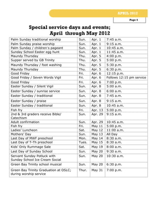 APRIL 2012
                                                                         Page 4


           Special service days and events;
                   April through May 2012
Palm Sunday traditional worship         Sun.    Apr.   1    7:45 a.m.
Palm Sunday praise worship              Sun.    Apr.   1    9:15 a.m.
Palm Sunday / children’s pageant        Sun.    Apr.   1    10:45 a.m.
Sunday School Easter egg hunt           Sun.    Apr.   1    11:45 a.m.
Maundy Thursday                         Thu.    Apr.   5    4:00 p.m.
Supper served by GB Trinity             Thu.    Apr.   5    5:00 p.m.
Maundy Thursday / foot washing          Thu.    Apr.   5    5:30 p.m.
Maundy Thursday                         Thu.    Apr.   5    6:30 p.m.
Good Friday                             Fri.    Apr.   6    12:15 p.m.
Good Friday / Seven Words Vigil         Fri.    Apr.   6    Follows 12:15 pm service
Good Friday                             Fri.    Apr. 6      7:00 p.m.
Easter Sunday / Silent Vigil            Sun.    Apr. 8      5:00 a.m.
Easter Sunday / sunrise service         Sun.    Apr. 8      6:00 a.m.
Easter Sunday / traditional             Sun.    Apr. 8      7:45 a.m.
Easter Sunday / praise                  Sun.    Apr.   8    9:15 a.m.
Easter Sunday / traditional             Sun.    Apr.   8    10:45 a.m.
Fish fry                                Fri.    Apr.   13   5:00 p.m.
2nd & 3rd graders receive Bible/        Sun.    Apr.   29   9:15 a.m.
Catechism
Adult confirmation                      Sun.    Apr. 29     10:45 a.m.
Fish fry                                Fri.    May 11      5:00 p.m.
Ladies’ Luncheon                        Sat.    May 12      11:00 a.m.
Mothers’ Day                            Sun.    May 13      All Day
Last Day of MWF preschool               Mon.    May 14      8:30 a.m.
Last Day of T-Th preschool              Tues.   May 15      8:30 a.m.
Kids’ Only Rummage Sale                 Sat.    May 19      8:00 a.m.
Last Day of Sunday School               Sun.    May 20      9:30 a.m.
Servant Sunday Potluck with             Sun.    May 20      10:30 a.m.
Sunday School Ice Cream Social
Green Bay Trinity school musical        Sun.    May 20      6:30 p.m.
Green Bay Trinity Graduation at OSLC;   Thur.   May 31      7:00 p.m.
during worship service
 