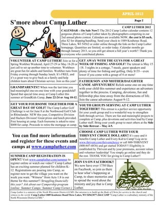 APRIL 2012

S’more about Camp Luther                                                                                                 Page 7

                                                                                                      CAMP LUTHER 2012
                                                 CALENDAR – On Sale Now!! The 2012 Camp Luther calendar contains 12
                                                 gorgeous photos of Camp Luther taken by photographers competing in our
                                                 2nd annual photo contest. Calendars are available NOW, the cost is $5 each,
                                                 plus $2 for shipping/handling. Send your check to 1889 Koubenec Road,
                                                 Three Lakes, WI 54562 or order online through the link on the Camp Luther
                                                 homepage. Quantities are limited, so order today. Calendar months go
                                                 through January 2013, so you still get almost a full year’s worth!! Thank you
                                                 to everyone who contributed photos.

VOLUNTEER AT CAMP LUTHER! Join us for a GET AWAY WITH THE GUYS FOR A GREAT
Spring Workbee Weekend, April 27-29 or May 18-20 or WEEK OF FISHING AND GOLF! The retreat is May 15
just call to set up another time to volunteer. Workbees  -18. 3 nights in a cottage, 7 meals, guest speakers and
are great fun for adults and families. Workbee runs from plenty of time for fishing and golfing. Only $135—even
Friday evening through Sunday lunch. It’s FREE, and      lower if you come with a group of 4 or more!
it’s a great way to give back as a family and help
                                                     FATHER/SON AND MOTHER/DAUGHTER
children learn about Christian service. Join us this year!
                                                     CANOE ADVENTURES! Relish some one on one time
GRANDPARENTS!! When was the last time you            with your child this summer and experience an adventure
had meaningful one-on-one time with your grandchild?
                                                     together in the process. Camping, devotions, fun and
Spend that special time away at Camp Luther this
summer at GrandKids Camp, June 22-24 or Aug 10-12. fellowship plus time away from the distractions of life.
                                                     Join the canoe adventures August 9-12.
GET YOUR FOURSOME TOGETHER FOR A YOUTH GROUPS SERVING AT CAMP LUTHER
GREAT DAY OF GOLF! The Camp Luther Golf              TOGETHER!! This retreat is a perfect service opportunity
Challenge is set for June 8 at the Northwood Golf Club             for your youth group and is a wonderful way to strengthen
in Rhinelander. NEW this year, Competitive Division                faith through service. There are fun and meaningful projects to
and Hackers Division! Great prizes and lunch provided.             complete at Camp, plus devotions and activities lead by Camp
Free housing at camp. Each foursome is asked to raise              Luther staff. Bring your youth group to meet others at the Side
$800 for camp. Proceeds to retire the mortgage at camp.            by Side Retreat – May 4-5.
                                                                   CHOOSE CAMP LUTHER WITH YOUR
 You can find more information                                     THRIVENT CHOICE DOLLARS!! It’s easy and it
                                                                   benefits Camp Luther and Every Kid to Camp! Log on to
and register for these events and                                  www.thrivent.com/thriventchoice or call 800-THRIVENT
 camps at www.campluther.com                                       (800-847-4836) and get started TODAY!! Eligibility is
                                                                   established by Thrivent and by your premiums, account values
                                                                   and volunteer leadership! You simply go online and they do
SUMMER CAMP REGISTRATION IS                                        the rest. THANK YOU for giving to Camp Luther!!
OPEN!! Visit www.campluther.com/summer to
register online or watch our video!! Camp Luther              JOIN US ON FACEBOOK!!
has an exciting summer planned for children K-                We now have over 1750 likes
12. Registrations are pouring into Camp, so                   on Facebook, so join us there
register now to get the village you want on the               to hear what’s happening at
week you want. “Witness” from Acts 1:8 is our                 Camp, to share memories and
theme for this summer!! Struggling financially                to spread the word about the
this year? Ask about our Campership program                   ministry and joy that is Camp
(online: Summer Camps: Summer Camp Corner.)                   Luther.
Camp Luther is a ministry of the North Wisconsin District-LCMS. Our mission is to build up the Body of Christ for service to the church and
witness to the world. Camp Luther/1889 Koubenec Road/Three Lakes, WI 54562/877-264-CAMP "Camp Luther is a subsidiary ministry of the
North Wisconsin District LCMS."
 