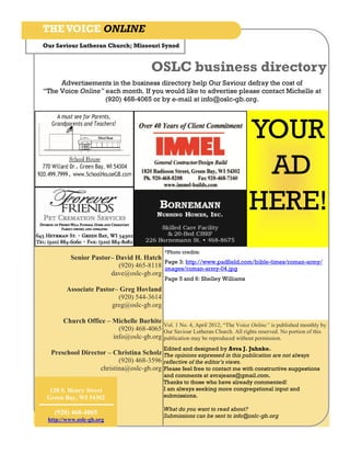 THE VOICE ONLINE
Our Saviour Lutheran Church; Missouri Synod


                                        OSLC business directory
     Advertisements in the business directory help Our Saviour defray the cost of
“The Voice Online” each month. If you would like to advertise please contact Michelle at
                   (920) 468-4065 or by e-mail at info@oslc-gb.org.




                                                                              YOUR
                                                                               AD
                                                                              HERE!
                                             *Photo credits:
         Senior Pastor– David H. Hatch
                                        Page 3: http://www.padfield.com/bible-times/roman-army/
                         (920) 465-8118 images/roman-army-04.jpg
                      dave@oslc-gb.org
                                             Page 5 and 6: Shelley Williams
        Associate Pastor– Greg Hovland
                         (920) 544-3614
                       greg@oslc-gb.org

       Church Office – Michelle Burhite
                                        Vol. 1 No. 4, April 2012; “The Voice Online” is published monthly by
                         (920) 468-4065 Our Saviour Lutheran Church. All rights reserved. No portion of this
                       info@oslc-gb.org publication may be reproduced without permission.
                                             Edited and designed by Avra J. Juhnke.
  Preschool Director – Christina Scholz The opinions expressed in this publication are not always
                         (920) 468-3596 reflective of the editor’s views.
                  christina@oslc-gb.org Please feel free to contact me with constructive suggestions
                                             and comments at avrajeans@gmail.com.
                                             Thanks to those who have already commented!
  120 S. Henry Street                        I am always seeking more congregational input and
 Green Bay, WI 54302                         submissions.

                                             What do you want to read about?
   (920) 468-4065                            Submissions can be sent to info@oslc-gb.org
 http://www.oslc-gb.org
 