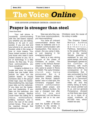 APRIL 2012                     VOLUME I, ISSUE 4




    The Voice Online
        OUR SAVIOUR LUTHERAN CHURCH—GREEN BAY


Prayer is stronger than steel
Pastor Dave Hatch

         Your cell phone is              Now see why they say,      Christians were the cause of
constantly communicating          “If you have communications,      his victory in battle
with the cell towers nearest      you have everything.”                     .
you whether you are talking,             You have an onboard                “The Emperor Cæsar
texting or its just in your       communication device that                 Marcus        Aurelius
pocket. If you are lost and       needs no batteries and is in              A n t o n i n u s ,
your phone is on, you can be      constant communication with               G e r m a n i c u s ,
located, while in the range of    headquarters. That device is              Parthicus, Sarmaticus,
one or more towers. You           prayer. Are you using it daily,           to the people of Rome,
have instant access to help,      or just keeping it for                    and to the sacred
and those who need it have        emergency backup?                         Senate greeting: I
instant access to you. It’s a            Here is a very stirring            explained to you my
lot of technology in a little     account of the power of                   grand design, and what
device. As they say, “If you      Christians at prayer. The                 advantages I gained on
have communications, you          author is the famous Roman                the     confines     of
have everything.”                 emperor, Marcus Aurelius                  Germany, with much
         Imagine a platoon in a   who came to power in Rome                 labour and suffering, in
jungle war zone. An enemy         in 160AD. The early Christian             consequence of the
sniper has one bullet. Who        church       was       being              circumstance that I
should he take out…the            persecuted. But in a                      was surrounded by the
platoon leader, or maybe          hazardous military setting,               enemy; I myself being
someone else in the group?        when the Roman “platoon                   shut up in Carnuntum
Initial logic says the leader.    leader” was in a bad spot, the            by 74 cohorts, nine
Reconsidering this, new logic     Christians engaged their                  miles off. And the
says take out the radioman.       onboard communication                     enemy being at hand,
If you take out the leader,       device called prayer, and                 the scouts pointed out
you lost leadership. If you       assisted Marcus Aurelius. He              to us, and our general
take out the radioman, you        was a changed man after                   Pompeianus showed
take out backup. Backup           what      he     saw     and              us that there was close
could mean the calling for a      experienced. Let’s let Marcus             on us a mass of a
rescue, reinforcements,           Aurelius tell us in his own               mixed multitude of
artillery, bombers, and in        words.                                    977,000 men, which
short, the rest of the entire                   Here you can                indeed we saw;
armed forces. They can all        read the Epistle of Marcus
be reached through that           Aurelius to the senate, in
radioman’s device.                which he testifies that the
                                                                    Continued on page three...
 