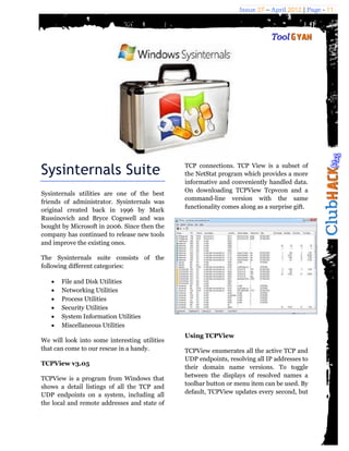 Issue 27 – April 2012 | Page - 11




Sysinternals Suite                             TCP connections. TCP View is a subset of
                                               the NetStat program which provides a more
                                               informative and conveniently handled data.
                                               On downloading TCPView Tcpvcon and a
Sysinternals utilities are one of the best
                                               command-line version with the same
friends of administrator. Sysinternals was
                                               functionality comes along as a surprise gift.
original created back in 1996 by Mark
Russinovich and Bryce Cogswell and was
bought by Microsoft in 2006. Since then the
company has continued to release new tools
and improve the existing ones.

The Sysinternals suite consists of the
following different categories:

      File and Disk Utilities
      Networking Utilities
      Process Utilities
      Security Utilities
      System Information Utilities
      Miscellaneous Utilities
                                               Using TCPView
We will look into some interesting utilities
that can come to our rescue in a handy.        TCPView enumerates all the active TCP and
                                               UDP endpoints, resolving all IP addresses to
TCPView v3.05
                                               their domain name versions. To toggle
TCPView is a program from Windows that         between the displays of resolved names a
shows a detail listings of all the TCP and     toolbar button or menu item can be used. By
UDP endpoints on a system, including all       default, TCPView updates every second, but
the local and remote addresses and state of
 