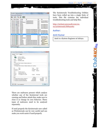 Issue 27 – April 2012 | Page - 13




                                               The Sysinternals Troubleshooting Utilities
                                               have been rolled up into a single Suite of
                                               tools. This file contains the individual
                                               troubleshooting tools and help files.

                                               http://technet.microsoft.com/en-
                                               us/sysinternals/bb842062

                                               Author:

                                               Amit Kumar
                                                Amit is a System Engineer at Infosys.




There are malwares present which analyze
whether any of the Sysinternal tools are
running and before attack they make sure to
close it or change its own behavior. These
types of malwares need to be analyzed
separately.

If used properly the Sysinternals now called
as WinInternals can be very useful and can
make you work easier if used properly
 