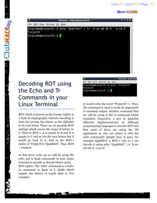 Issue 27 – April 2012 | Page - 14




Decoding ROT using
the Echo and Tr
Commands in your
Linux Terminal                                  It would echo the word “ProjectX”=). Thus,
                                                the command is used to write its arguments
                                                to standard output. Another command that
ROT which is known as the Caesar Cipher is      we will be using is the tr command which
a kind of cryptography wherein encoding is      translates characters. I saw in pastebin
done by moving the letters in the alphabet      different implementations in different
to its next letter. There are 25 possible ROT   programming languages to decode ROT and
settings which covers the scope of letters A-   that most of them are using the TR
Z. Thus in ROT-1, A is equals to B and B is     application so why not mixed it with the
equals to C and so are the next letters but Z   echo command? Alright here it goes, for
would go back to A. And so the ROT-1            example QspkfduY is ROT-1 and so I can
cipher of ‘ProjectX‘is ‘QspkfduY‘. Thus, ROT    decode it using echo “QspkfduY” | tr ‘b-za-
= rotation.                                     aB-ZA-A’ ‘a-zA-Z’.

In this short write up we will be using the
echo and tr bash commands in your Linux
terminal to encode or decode letters using
ROT cipher. The ‘echo’ command is a built-
in command in Bash in C shells which
repeats the letters of words after it. For
example:
 