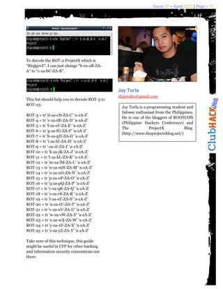 Issue 27 – April 2012 | Page - 15




To decode the ROT-2 ProjectX which is
“RtqlgevZ”, I can just change “b-za-aB-ZA-
A” to “c-za-bC-ZA-B”.



                                               Jay Turla
                                               shipcodez@gmail.com
This list should help you to decode ROT-3 to
ROT-25:
                                                Jay Turla is a programming student and
                                                Infosec enthusiast from the Philippines.
ROT-3 = tr 'd-za-cD-ZA-C' ‘a-zA-Z’
                                                He is one of the bloggers of ROOTCON
ROT-4 = tr 'e-za-dE-ZA-D' ‘a-zA-Z’
                                                (Philippine Hackers Conference) and
ROT-5 = tr 'f-za-eF-ZA-E' ‘a-zA-Z’
                                                The             ProjectX           Blog.
ROT-6 = tr 'g-za-fG-ZA-F' ‘a-zA-Z’
                                                (http://www.theprojectxblog.net/)
ROT-7 = tr 'h-za-gH-ZA-G' ‘a-zA-Z’
ROT-8 = tr 'i-za-hI-ZA-H' ‘a-zA-Z’
ROT-9 = tr '-za-iJ-ZA-I' ‘a-zA-Z’
ROT-10 = tr 'k-za-jK-ZA-J' ‘a-zA-Z’
ROT-11 = tr 'l-za-kL-ZA-K' ‘a-zA-Z’
ROT-12 = tr 'm-za-lM-ZA-L' ‘a-zA-Z’
ROT-13 = tr 'n-za-mN-ZA-M' ‘a-zA-Z’
ROT-14 = tr 'o-za-nO-ZA-N' ‘a-zA-Z’
ROT-15 = tr 'p-za-oP-ZA-O' ‘a-zA-Z’
ROT-16 = tr 'q-za-pQ-ZA-P' ‘a-zA-Z’
ROT-17 = tr 'r-za-qR-ZA-Q' ‘a-zA-Z’
ROT-18 = tr 's-za-rS-ZA-R' ‘a-zA-Z’
ROT-19 = tr 't-za-sT-ZA-S' ‘a-zA-Z’
ROT-20 = tr 'u-za-tU-ZA-T' ‘a-zA-Z’
ROT-21 = tr 'v-za-uV-ZA-U' ‘a-zA-Z’
ROT-22 = tr 'w-za-vW-ZA-V' ‘a-zA-Z’
ROT-23 = tr 'x-za-wX-ZA-W' ‘a-zA-Z’
ROT-24 = tr 'y-za-xY-ZA-X' ‘a-zA-Z’
ROT-25 = tr 'z-za-yZ-ZA-Y' ‘a-zA-Z’

Take note of this technique, this guide
might be useful in CFP for other hacking
and information security conventions out
there.
 