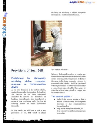Issue 27 – April 2012 | Page - 16




                                                retaining or receiving a stolen computer
                                                resource or a communication device.




Provisions of Sec. 66B                          The section reads as –

                                                Whoever dishonestly receives or retains any
                                                stolen computer resource or communication
Punishment    for   dishonestly                 device knowing or having reason to believe
receiving   stolen    computer                  the same to be stolen computer resource or
                                                communication device, shall be punished
resource   or    communication
                                                with imprisonment of either description for
device                                          a term which may extend to three years or
As we have discussed in the earlier articles,   with fine which may extend to rupees one
under the amended Information Technology        lakh or with both.
Act, Section 66 has been completed
amended to remove the definition of             This section applies –
hacking. Amendments also introduced a                 Only if the person knows or has a
series of new provisions under Section 66              reason to believe that the computer
covering almost all major cybercrime                   resource or the communication
incidents.                                             device is stolen.
                                                      Any stolen computer resource, or
In this article, we will have a look at the            to a person who dishonestly receives
provisions of Sec. 66B which is about                  or retains.
 