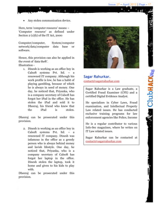 Issue 27 – April 2012 | Page - 17




      Any stolen communication device.

Here, term ‘computer resource’ means –
‘Computer resource’ as defined under
Section 2 (1)(k) of the IT Act, 2000

Computer/computer,    System/computer
network/data/computer data base or
software.

Hence, this provision can also be applied in
the event of ‘data theft’.
Illustration -
    1. Dinesh is working as an office boy in
        Calsoft systems Pvt. ltd. – a
        renowned IT company. Although his        Sagar Rahurkar.
        work profile is low, he has a habit of   contact@sagarrahurkar.com
        playing gambling, because of which
        he is always in need of money. One        Sagar Rahurkar is a Law graduate, a
        day, he noticed that, Priyanka, who       Certified Fraud Examiner (CFE) and a
        is a company secretary of Calsoft has     certified Digital Evidence Analyst.
        forgot her iPad in the office. He has
        stolen the iPad and sold it to            He specializes in Cyber Laws, Fraud
        Dheeraj, his friend who knew that         examination, and Intellectual Property
        the        iPad       is       stolen.    Law related issues. He has conducted
                                                  exclusive training programs for law
Dheeraj can be prosecuted under this              enforcement agencies like Police, Income
provision.
                                                  He is a regular contributor to various
   2. Dinesh is working as an office boy in       Info-Sec magazines, where he writes on
       Calsoft systems Pvt. ltd. – a              IT Law related issues.
       renowned IT company. Dinesh was
                                                  Sagar Rahurkar can be contacted at
       infamous in the office as a greedy
                                                  contact@sagarrahurkar.com
       person who is always behind money
       and lavish lifestyle. One day, he
       noticed that, Priyanka, who is a
       company secretary of Calsoft has
       forgot her laptop in the office.
       Dinesh stolen the laptop, took it
       home and given to his kids to play
       with.
Dheeraj can be prosecuted under this
provision.
 