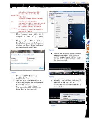 Issue 27 – April 2012 | Page - 19




          collisions:0 txqueuelen:1000
          RX bytes:4731 (4.6 KiB) TX
bytes:11021
          (10.7 KiB)
          Interrupt:19 Base address:0x2000

lo            Link encap:Local Loopback
              inet addr:127.0.0.1 Mask:255.0.0.0
              inet6 addr: ::1/128 Scope:Host
              UP LOOPBACK RUNNING MTU:16436
Metric:1
           RX packets:52 errors:0 dropped:0
           overruns:0 frame:0
           TX packets:52 errors:0 dropped:0
    Now Connect your USB Wi-Fi
           overruns:0 carrier:0
       Adapter to your PC / Laptop.
           collisions:0 txqueuelen:0
           RX bytes:6688 (6.5 KiB) TX
bytes:6688
    If (6.5 KiB) a Driver Software
            you get
           Installation error or information
           window (as shown below), click on
           the Close button to proceed.
                                                   Figure 2

                                                             Also, if you move the mouse over the
                                                              VM Status Bar USB icons, you can
                                                              see the USB WiFi Device listed there
                                                              (as shown below):




Figure 1

          Now the USB Wi-Fi device is             Figure 3
           available for VM.
          You can verify this by switching to               Click (or right-click) on the USB Wifi
           VM and clicking on the menu VM ->                  Icon on the VM and click on
           Removable Devices.                                 "Connect (Disconnect from Host)" as
          You can see the USB Wi-Fi Device                   shown below:
           listed there as shown below:




                                                       Figure 4
 