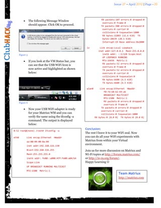 Issue 27 – April 2012 | Page - 20




                                                                       RX packets:107 errors:0 dropped:0
                 The following Message Window
                                                                        overruns:0 frame:0
                  should appear. Click OK to proceed.                  TX packets:300 errors:0 dropped:0
                                                                        overruns:0 carrier:0
                                                                        collisions:0 txqueuelen:1000
                                                                        RX bytes:11883 (11.6 KiB) TX
                                                                        bytes:20639 (20.1 KiB)
                                                                        Interrupt:19 Base address:0x2000

                                                           lo         Link encap:Local Loopback
                                                                     inet addr:127.0.0.1 Mask:255.0.0.0
       Figure 5                                                         inet6 addr: ::1/128 Scope:Host
                                                                        UP LOOPBACK RUNNING
                 If you look at the VM Status bar, you                 MTU:16436 Metric:1
                                                                        RX packets:52 errors:0 dropped:0
                  can see that the USB WiFi Icon is
                                                                        overruns:0 frame:0
                  now active and highlighted as shown                   TX packets:52 errors:0 dropped:0
                  below:                                                overruns:0 carrier:0
                                                                        collisions:0 txqueuelen:0
                                                                        RX bytes:6688 (6.5 KiB)
                                                                        TX bytes:6688 (6.5 KiB)

                                                           wlan0       Link encap:Ethernet HWaddr
                                                                          f0:7d:68:62:b9:ab
                                                                          BROADCAST MULTICAST
                                                                          MTU:1500 Metric:1
                                                                          RX packets:0 errors:0 dropped:0
       Figure 6
                                                                          overruns:0 frame:0
                                                                        TX packets:0 errors:0 dropped:0
                 Now your USB WiFi adapter is ready
                                                                        overruns:0 carrier:0
                  for your Matriux WM and you can                       collisions:0 txqueuelen:1000
                  verify the same using the ifconfig -a            RX bytes:0 (0.0 B) TX bytes:0 (0.0 B)
                  command. The output is displayed
                  below:
                                                          Conclusion:
8:52 root@(none) /root# ifconfig -a
                                                          The rest I leave it to your WiFi zeal. Now
eth0           Link encap:Ethernet    HWaddr              you can do all your WiFi experiments with
               aa:00:04:00:0a:04                          Matriux from within your Virtual
               inet addr:192.168.116.130
                                                          environment.
               Bcast:192.168.116.255                      Join us for more discussion on Matriux and
               Mask:255.255.255.0                         Wi-Fi topics at http://forum.matriux.com/
               inet6 addr: fe80::a800:4ff:fe00:a04/64     or http://is-ra.org/forum/.
               Scope:Link                                 Happy Learning 
               UP BROADCAST RUNNING MULTICAST
               MTU:1500   Metric:1
                                                                                     Team Matriux
                                                                                     http://matriux.com
 