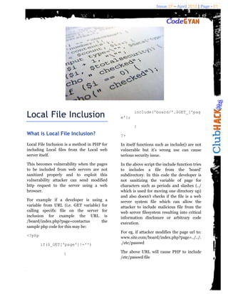 Issue 27 – April 2012 | Page - 21




Local File Inclusion                          e'];
                                                     include('board/'.$GET_['pag


                                                     }
What is Local File Inclusion?                 ?>

Local File Inclusion is a method in PHP for   In itself functions such as include() are not
including Local files from the Local web      vulnerable but it’s wrong use can cause
server itself.                                serious security issue.

This becomes vulnerability when the pages     In the above script the include function tries
to be included from web servers are not       to includes a file from the 'board'
sanitized properly and to exploit this        subdirectory. In this code the developer is
vulnerability attacker can send modified      not sanitizing the variable of page for
http request to the server using a web        characters such as periods and slashes (../
browser.                                      which is used for moving one directory up)
                                              and also doesn't checks if the file is a web
For example if a developer is using a         server system file which can allow the
variable from URL (i.e. GET variable) for     attacker to include malicious file from the
calling specific file on the server for       web server filesystem resulting into critical
inclusion for example the URL is              information disclosure or arbitrary code
/board/index.php?page=contactus       the     execution.
sample php code for this may be:
                                              For eg. if attacker modifies the page url to:
<?php                                         www.site.com/board/index.php?page=../../.
        if($_GET['page']!='')                 ./etc/passwd

                   {                          The above URL will cause PHP to include
                                              /etc/passwd file
 