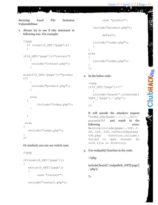 Issue 27 – April 2012 | Page - 23




Securing       Local     File     Inclusion                 case "product":
Vulnerabilities:
                                                      include("product.php");
1. Always try to use if else statement in
   following way. For example:                              default:

   <?php                                              include("index.php");
     if (isset($_GET['page']))                        }
     {                                           }
                                                 else
   if($_GET['page']=="contact")                  {
       {                                            include("index.php");
        include("contact.php");                  }
       }                                         ?>

   elseif($_GET['page']=="produc              2. In the below code:
   t")
       {                                         <?php
        include("product.php");                  if($_GET['page']!=''
       }                                            {
                                                    include('board/'.urlencode(
          else                                   $GET_['page'].'.php');
      {                                             }
                 include("index.php");           ?>
          }
                                                 It will encode the attackers request
      }                                          "index.php?page=../../../etc/
                                                 passwd%00"     and result in the
    else
                                                 following                      error:
   {                                             Warning:include(page/..%2F..%
      include("index.php");                      2F..%2F..%2F..%2Fetc%2Fpasswd
   }                                             %00.php)     [function.include]:
   ?>                                            failed to open stream: No
                                                 such file or directory
   Or similarly you can use switch case:
                                              3. Use realpath() function in the code:
   <?php
                                                 <?php
   if(isset($_GET['page']))
   {
                                                 include('board/'.realpath($_GET['page']
      switch($_GET['page'])
                                                 .'.php');
      {
           case "contact":
                                                 ?>

       include("contact.php");
 