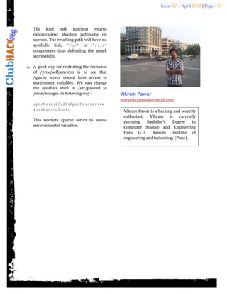 Issue 27 – April 2012 | Page - 24




   The Real path function returns
   canonicalized absolute pathname on
   success. The resulting path will have no
   symbolic link, '/./' or '/../'
   components thus defending the attack
   successfully.

4. A good way for restricting the inclusion
   of /proc/self/environ is to see that
   Apache server doesnt have access to
   enviroment variables. We can change
   the apache's shell in /etc/passwd to
   /sbin/nologin in following way :           Vikram Pawar
                                              pawarvikram666@gmail.com
   apache:x:26:26:Apache:/var/ww
   w:/sbin/nologin                             Vikram Pawar is a hacking and security
                                               enthusiast.   Vikram    is   currently
   This restricts apache server to access      pursuing    Bachelor’s    Degree    in
   environmental variables.                    Computer Science and Engineering
                                               from G.H. Raisoni institute of
                                               engineering and technology (Pune).
 