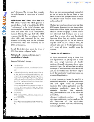 Issue 27 – April 2012 | Page - 4




user’s browser. The browser then executes         There are more common attack vectors but
the code because it came from a "trusted"         we are not going to discuss those in this
server.                                           article, what we are going to discuss is out of
                                                  box attacks which requires more patience
DOM based XSS - DOM Based XSS is an               and more beer 
XSS attack wherein the attack payload is
executed as a result of modifying the DOM         What my personal experience is saying that,
“environment” in the victim’s browser used        XSS is more dependent on our observation,
by the original client side script, so that the   observation of how input gets stored or get
client side code runs in an “unexpected”          reflected on the web page. In some cases I
manner. That is, the page itself (the HTTP        have observed that developer uses a user
response that is) does not change, but the        input data in some client side JavaScript
client side code contained in the page            functions. Here they are getting trapped.
executes differently due to the malicious         What a developer will do, he will sanitize
modifications that have occurred in the           only the USER FACING area (i.e. form), he
DOM environment.                                  will not take care of JavaScript functions.
                                                  Let’s cover all these possible ways by
So, all this is the story about the types of      example.
XSS. Now let the real game begin.
                                                  Custom Attack Vector – I
XSS attack – more patience, more
possibility of attack.                            It’s been encountered many a times that
                                                  user input values are getting used in client
Regular XSS attack strings: -                     side java script functions at clients’
                                                  machine. Generally developers focus more
   “><script                                     on the GUI part, he will use best encoding
    >alert(document.cookie)</scri                 technique to encode values which are on the
    pt>                                           GUI, but most of the time developer forgets
   ';alert(String.fromCharCode(8                 about the function in which input value are
    8,83,83))//';alert(String.fr                 being used in plain text.
    omCharCode(88,83,83))//";aler
    t(String.fromCharCode(88,83,8                 In below example we can see the way XSS is
    3))//";alert(String.fromChar                 successfully exploited in applications which
    Code(88,83,83))//--                           take user input values in javascript
    ></SCRIPT>">'><SCRIPT>alert(S                 functions. This Victim application uses the
    tring.fromCharCode(88,83,83))                 application subdirectory name in the
    </SCRIPT>                                     javascript    function.     For     example,
   <SCRIPT                                       http://www.victimsite.com is the url of the
    SRC=http://ha.ckers.org/xss.j                 application,                            then
    s></SCRIPT>                                   http://www.victimsite.com/abc            and
   <IMG                                          http://www.victimsite.com/xyz/asd are the
    SRC="javascript:alert('XSS');                 sub directories of this application.
    ">                                            JavaScript Function contains subdirectory
                                                  names in a plain text.
 